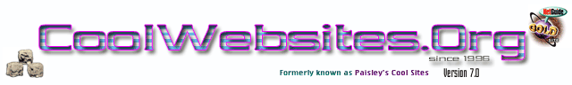 CoolWebsites.org contains Cool Sites,
Cool Websites, Cool Movie Websites, Cool Flash Examples, Cool Flash 
Websites, Cool Dallas, Texas Restaurant and nightclub links, MP3, Dance 
Music, Movies, Flash Tutorials, Search Engine and Directories, Award 
Sites, Paisley Amoeba, Paisley's Cool Sites, Television, Sports, WWW, 
resources, Internet Consulting, Website Promotion, Search Engine
 Optimization